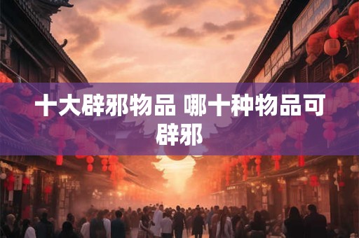 十大辟邪物品 哪十种物品可辟邪