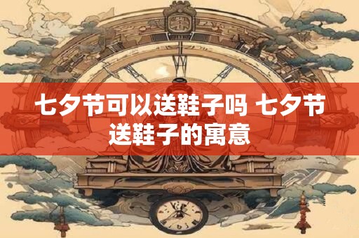 七夕节可以送鞋子吗 七夕节送鞋子的寓意 七夕节可以送鞋子吗 七夕节送鞋子的寓意