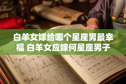 白羊女嫁给哪个星座男最幸福 白羊女应嫁何星座男子最幸福