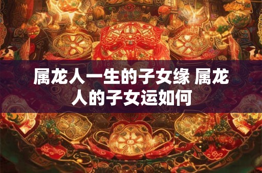 属龙人一生的子女缘 属龙人的子女运如何