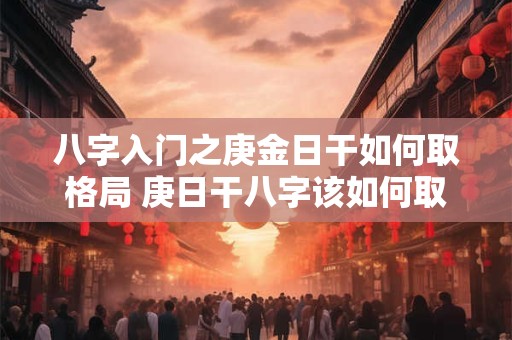 八字入门之庚金日干如何取格局 庚日干八字该如何取格