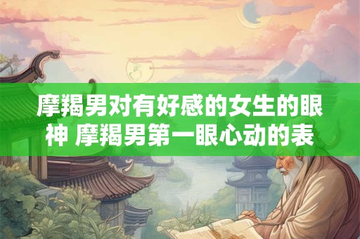 摩羯男对有好感的女生的眼神 摩羯男第一眼心动的表现