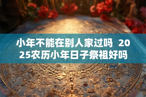 小年不能在别人家过吗  2025农历小年日子祭祖好吗