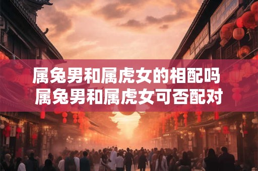 属兔男和属虎女的相配吗 属兔男和属虎女可否配对