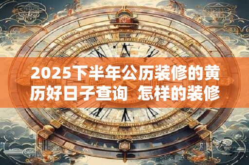 2025下半年公历装修的黄历好日子查询  怎样的装修风水好