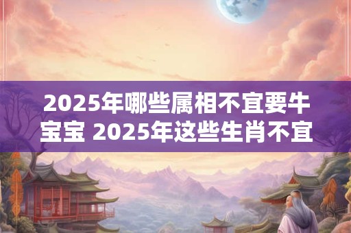 2025年哪些属相不宜要牛宝宝 2025年这些生肖不宜生子 2025年哪些属相不宜要牛宝宝 2025年这些生肖不宜生子