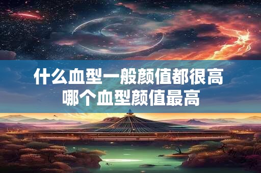 什么血型一般颜值都很高 哪个血型颜值最高