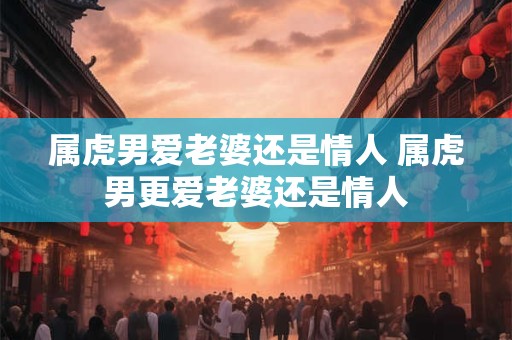 详细阅读:属虎男爱老婆还是情人 属虎男更爱老婆还是情人 属虎男爱老婆还是情人 属虎男更爱老婆还是情人