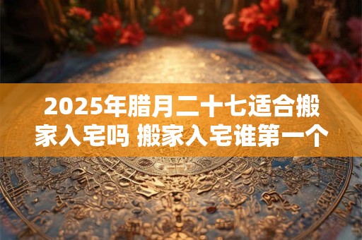 2025年腊月二十七适合搬家入宅吗 搬家入宅谁第一个进门