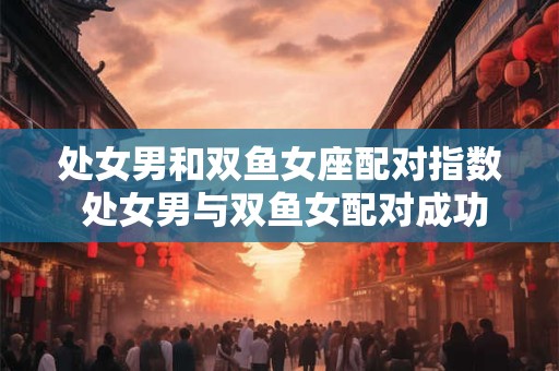 处女男和双鱼女座配对指数 处女男与双鱼女配对成功率高吗