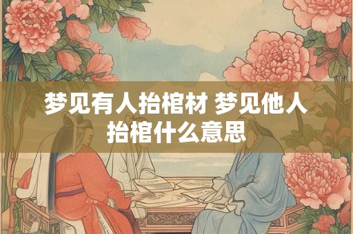 梦见有人抬棺材 梦见他人抬棺什么意思