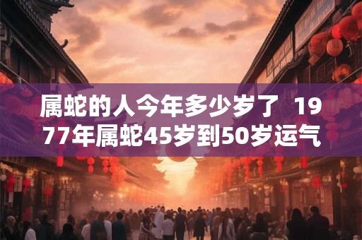 属蛇的人今年多少岁了  1977年属蛇45岁到50岁运气