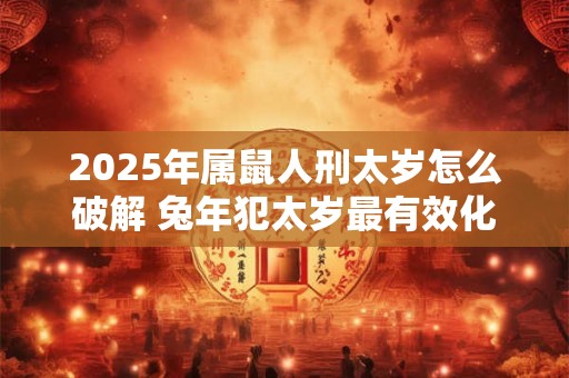 2025年属鼠人刑太岁怎么破解 兔年犯太岁最有效化解之法