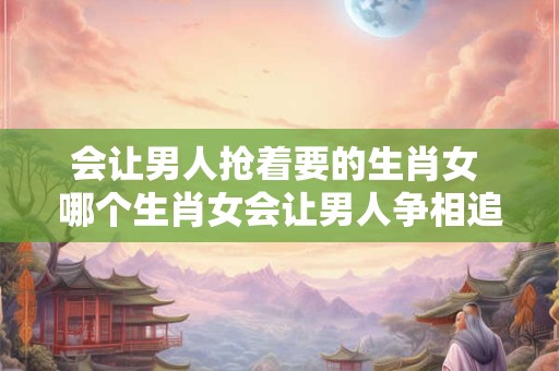 会让男人抢着要的生肖女 哪个生肖女会让男人争相追求