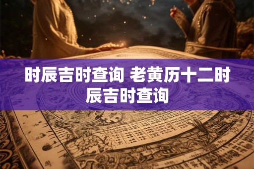 时辰吉时查询 老黄历十二时辰吉时查询