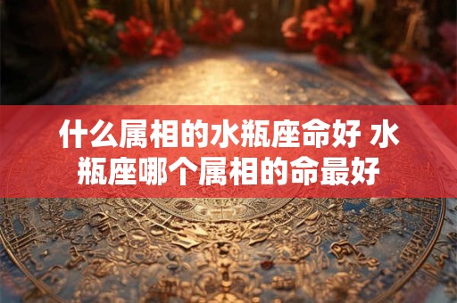 什么属相的水瓶座命好 水瓶座哪个属相的命最好