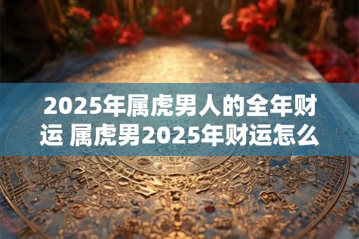 2025年属虎男人的全年财运 属虎男2025年财运怎么样