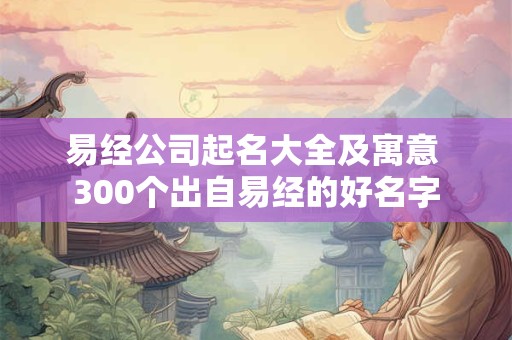 易经公司起名大全及寓意 300个出自易经的好名字 易经公司起名大全及寓意 300个出自易经的好名字
