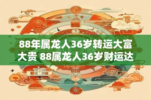 88年属龙人36岁转运大富大贵 88属龙人36岁财运达巅峰