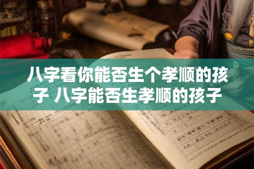 八字看你能否生个孝顺的孩子 八字能否生孝顺的孩子