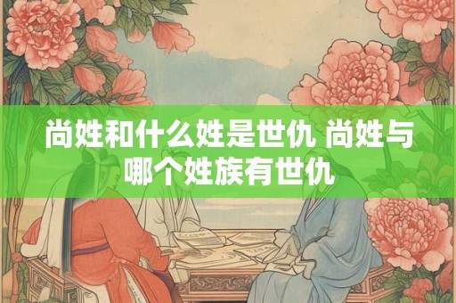 尚姓和什么姓是世仇 尚姓与哪个姓族有世仇