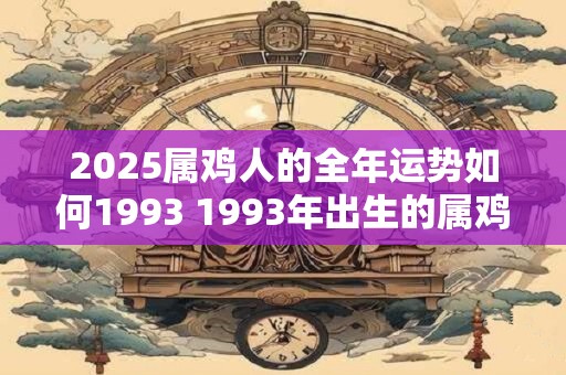 2025属鸡人的全年运势如何1993 1993年出生的属鸡人2025年的运势如何