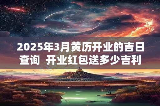 2025年3月黄历开业的吉日查询  开业红包送多少吉利