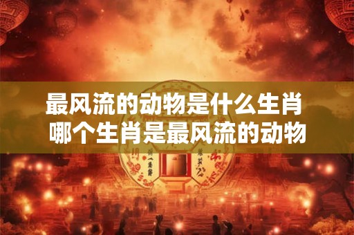 最风流的动物是什么生肖 哪个生肖是最风流的动物