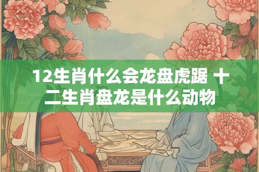 12生肖什么会龙盘虎踞 十二生肖盘龙是什么动物