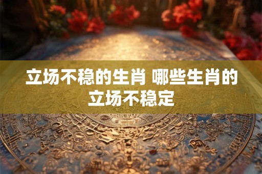 立场不稳的生肖 哪些生肖的立场不稳定