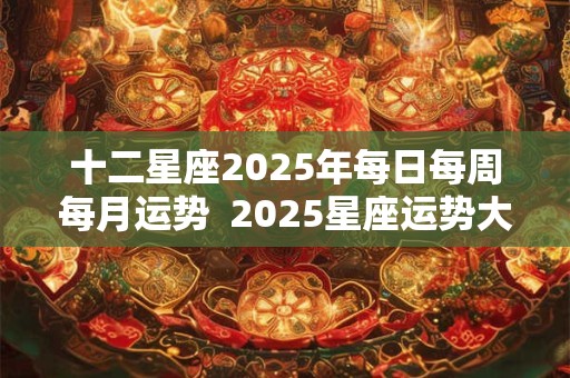 十二星座2025年每日每周每月运势  2025星座运势大解析