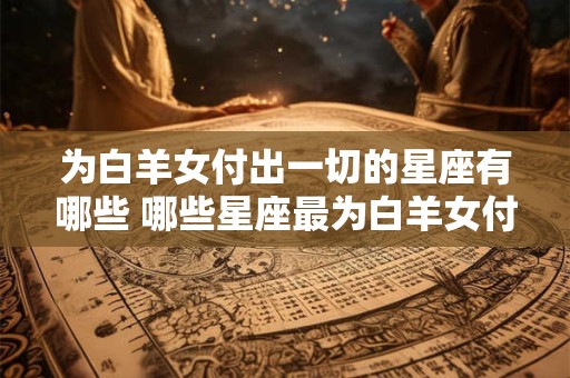 为白羊女付出一切的星座有哪些 哪些星座最为白羊女付出一切
