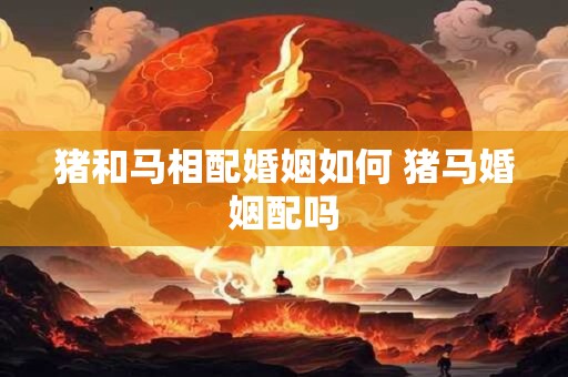 猪和马相配婚姻如何 猪马婚姻配吗