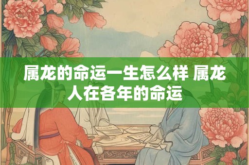 属龙的命运一生怎么样 属龙人在各年的命运 属龙的命运一生怎么样 属龙人在各年的命运