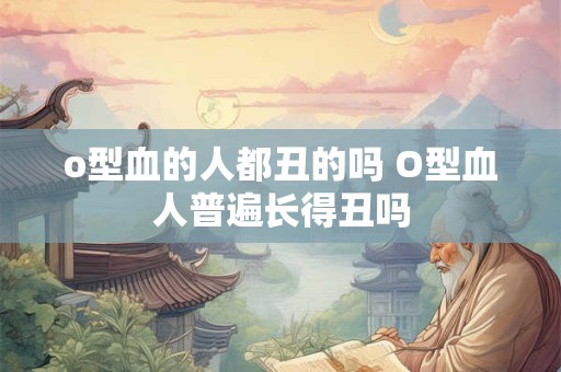 o型血的人都丑的吗 O型血人普遍长得丑吗