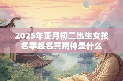 2025年正月初二出生女孩名字起名喜用神是什么