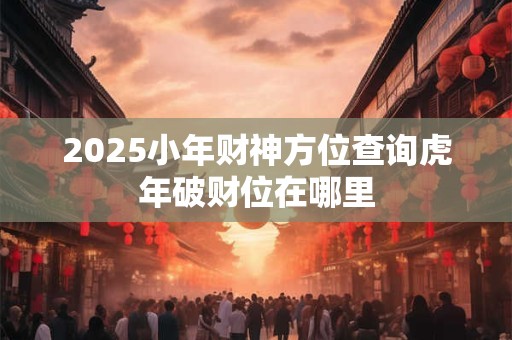 2025小年财神方位查询虎年破财位在哪里