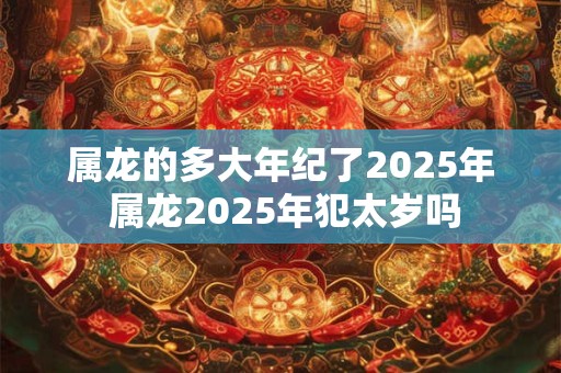 属龙的多大年纪了2025年 属龙2025年犯太岁吗