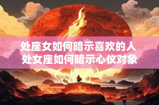 处座女如何暗示喜欢的人 处女座如何暗示心仪对象