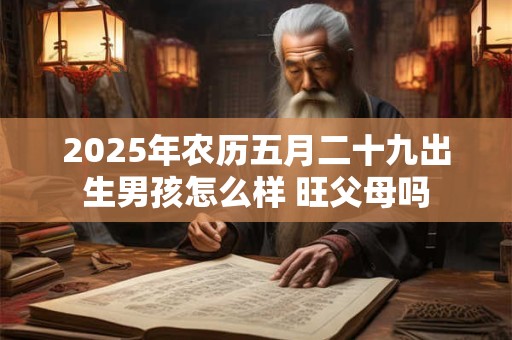 2025年农历五月二十九出生男孩怎么样 旺父母吗 2025年农历五月二十九出生男孩怎么样 旺父母吗