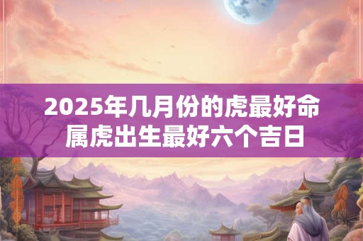 2025年几月份的虎最好命 属虎出生最好六个吉日