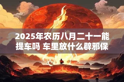 2025年农历八月二十一能提车吗 车里放什么辟邪保平安