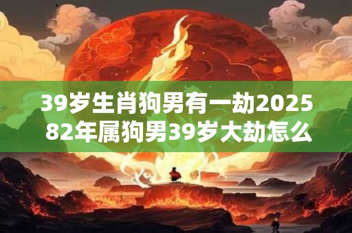 39岁生肖狗男有一劫2025 82年属狗男39岁大劫怎么化解