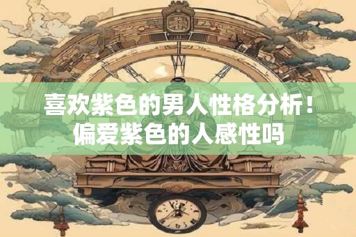 喜欢紫色的男人性格分析！偏爱紫色的人感性吗