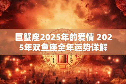 巨蟹座2025年的爱情 2025年双鱼座全年运势详解