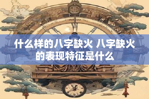 什么样的八字缺火 八字缺火的表现特征是什么