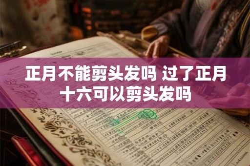 正月不能剪头发吗 过了正月十六可以剪头发吗
