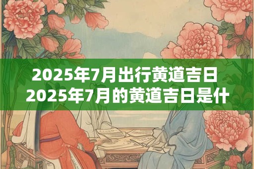 2025年7月出行黄道吉日 2025年7月的黄道吉日是什么