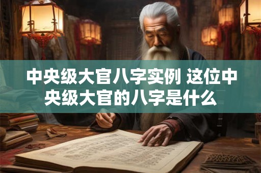 中央级大官八字实例 这位中央级大官的八字是什么