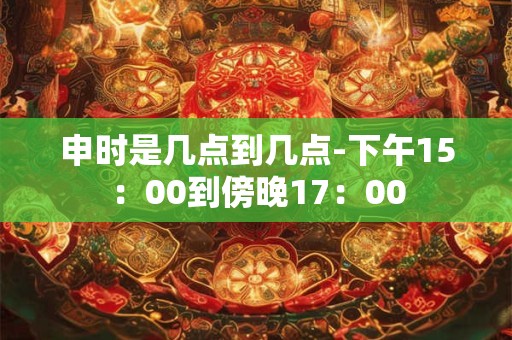 申时是几点到几点-下午15：00到傍晚17：00